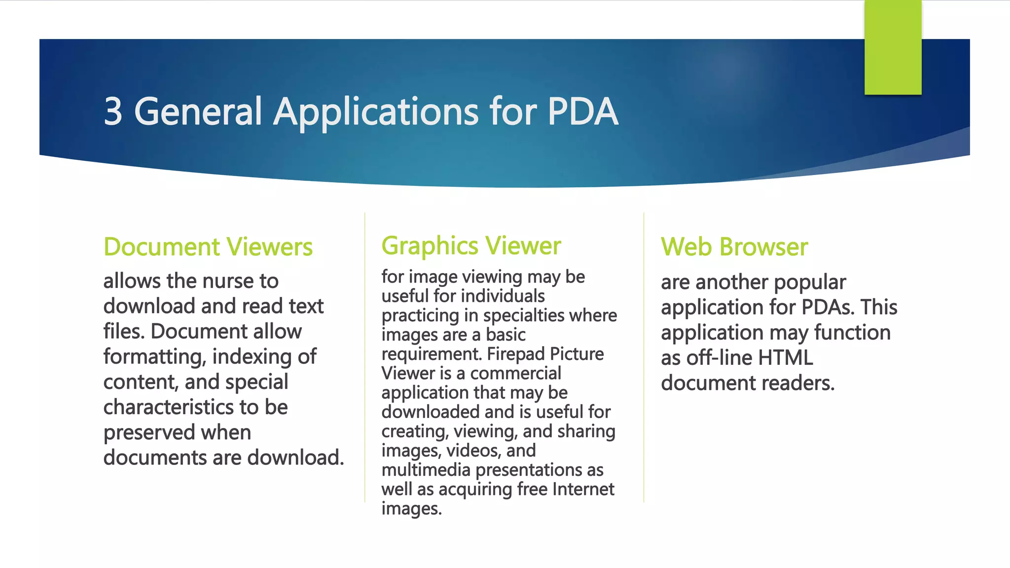 3 General Applications for PDA
Document Viewers
allows the nurse to
download and read text
files. Document allow
formatting, indexing of
content, and special
characteristics to be
preserved when
documents are download.
Graphics Viewer
for image viewing may be
useful for individuals
practicing in specialties where
images are a basic
requirement. Firepad Picture
Viewer is a commercial
application that may be
downloaded and is useful for
creating, viewing, and sharing
images, videos, and
multimedia presentations as
well as acquiring free Internet
images.
Web Browser
are another popular
application for PDAs. This
application may function
as off-line HTML
document readers.
 