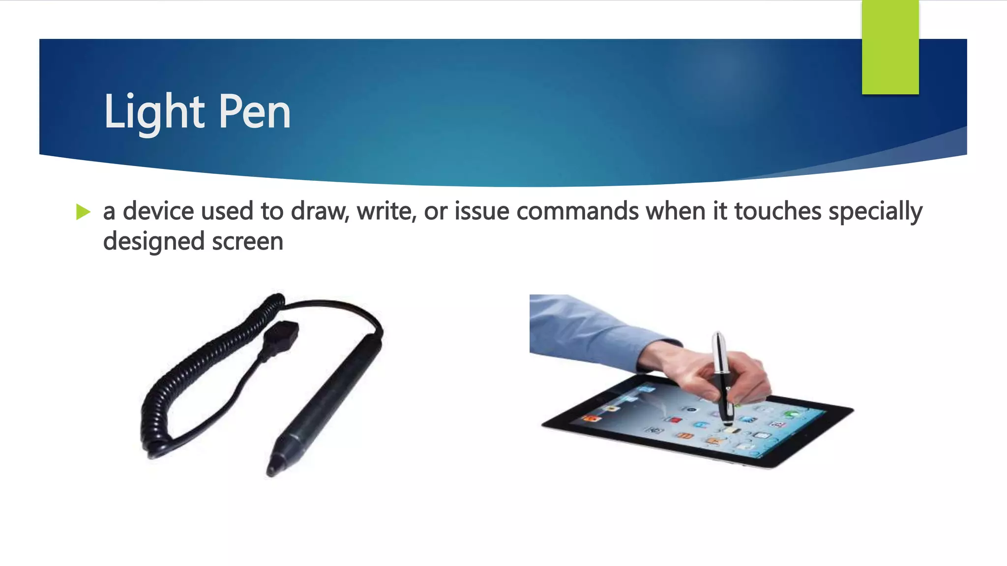 Light Pen
 a device used to draw, write, or issue commands when it touches specially
designed screen
 