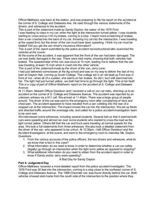 Officer Matthews was back at the station, and was preparing to file his report on the accident at 
the corner of S. College and Delaware Ave. He read through the various statements of the 
drivers, and witnesses to the accident. 
This is part of the statement made by Sandy Dayton, the owner of the 1978 Ford: 
I was heading to class in my car, when the light at the intersection turned yellow. I saw students 
starting to cross and so I hit my brakes, coming to a stop. I heard more screeching of brakes, 
then a van crashed into the back of my car, throwing my car into the intersection. I was traveling 
at the speed limit, but the driver of the van must have been speeding. I think my car must be 
totaled! Did you get the van driver's insurance information? 
This is part of the report submitted by the police accident reconstructionist who examined the 
vehicles at the scene: 
At the scene of the accident, it was apparent that the front of the van had been damaged. The 
car was badly damaged in the rear. There were skid marks, showing that both vehicles had 
braked. The speedometer of the van was stuck at 15 mph, leading me to believe that the van 
was traveling at least 15 mph when it crash into the other vehicle. 
This is part of the statement made by the driver of the van, Jerry Lane: 
I had just delivered some boxes at the Ag school and was on my way to deliver the last of my 
load at Clayton Hall, coming up South College. This college kid in an old beat-up Ford was in 
front of me - when all of a sudden, she slams on her brakes. So did I, but I still slammed into 
her. The light had just turned yellow, we both had time to go through the light. This is her fault! 
This is a copy of part of Officer Matthew's report on the accident at S. College and Delaware 
Avenue: 
At 11:35am, Newark Officer Davidson and I received a call on our car radio, directing us to an 
accident on the corner of S. College and Delaware Avenue. The accident was reported by an 
unknown witness via a 911 call. We arrived at 11:40am. There was a large group of people 
around. The driver of the car was sent to the emergency room after complaining of neck and 
chest pain. The accident appeared to have resulted from a van colliding into the rear of a 
stopped car at the intersection. The impact moved the car into the intersection. We set up flares 
and directed traffic around the wreckage site, and called for a police accident investigation team 
to be sent over. 
We interviewed some witnesses, including several students. Several told us that it seemed both 
cars were speeding and almost ran over some students who started to cross the road as the 
light turned yellow. Others felt that the car and truck were traveling at normal speeds for the 
area. We took a full statements from three witnesses. We also took a detailed statement from 
the driver of the van, who appeared to be unhurt. At 12:30pm, I left Officer Davidson and the 
Accident Investigators at the scene, and went to the emergency room to interview Ms. Dayton. 
Questions: 
1. From the various accounts of the police officers, the two drivers and witnesses, what do 
we know that is fact in this case? 
2. What information do we need to know in order to determine whether a car can safely 
(legally) go through an intersection when the light turns yellow as opposed to stopping? 
3. What additional information do you need to obtain from the accident report in order to 
know if Sandy and/or Jerry were speeding? 
A Bad Day for Sandy Dayton 
Part 4: Judgement Day 
Officer Matthews received a more detailed report from the police accident investigator: The 
1978 Ford was 30 feet into the intersection, coming to a stop close to the northeast corner of S. 
College and Delaware Avenue. The 1988 Chevrolet van was found directly behind the car. Both 
vehicles showed skid marks from the south side of the intersection to the position where they 
 