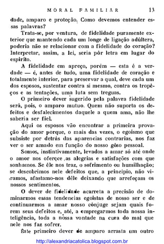 M6RAL FAMILIAR 13
dade, amparo e proteção.. Como devemos entender es­
sas palavras?
Trata-se, por ventura, de fidelidade puramente ex­
terior q ue mantendo cada um longe de ligação adúltera,
poderia não se relacionar com a fidelidade do coração?
Inter]>retar, assim, a lei, seria pôr letra em lugar do
espírito.
A fidelidade em apreço, porém - esta é a ver�
dade - é, antes de tudo, uma fidelidade de coração e
totalmente interior, para preservar a qual, deve cada um
dos espôsos, sustentar contra si mesmo, contra os tropê-
ços e as tentações, um
,
a luta sem treguas. ·
O primeiro dever sugerido pela palavra fidelidade
será, pois, o amparo mutuo. Quem não suporta os de­
feitos e desfalecimentos daquele a quem ama, não lhe
saberia ser fiel.
Aqui os esposos vão encontrar a primeira prova­
ção do amor ]>Orque, o mais das vezes, o egoismo que
subsiste por detrás das aparencias contrarias, nos faz
ver o ser amado em função do nosso gôso pessoal.
Somos, instinth·amente, levados a amar só até onde
o amor nos ofert;ce ,as alegrias e satisfações com que
sonhamos. Se êle nos traz, o sofrimento ou humilhação;
se ·descobrimos nele defeitos que, a princípio, não ví­
,ramos, afastamo-nos dêle deixando que arrefeçam os
nossos sentimentos.
O dever de fidelidade acarreta a precisão de do­
minarmos essas tendencias egoístas de nosso ser e de
continuarmos a amar nosso cônj uge sejam quais fo­
rem seus defeitos e, até, a empregarmos toda nossa in­
teligência, toda a n �ssa vontade na cm·a do mal que
nele nos faz sofrei'.
ê.ste primeiro dever de amparo arrasta um outro
http://alexandriacatolica.blogspot.com.br
 