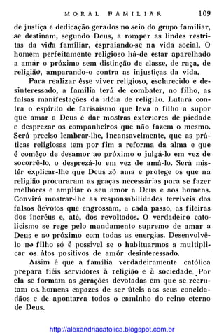 M O R A L F A M I L I A R 1 09
de j ustiça e dedicação gerados no .seio do grupo familiar,
se destinam, segundo Deus, a r<HH}Jer as lindes restri­
tas da vida familiar, espraiando-se na vida social. O
homem perfeitamente religioso há- de estar aparelhado
a amar o vróximo sem distinção de classe, de raça, de
religiã<1, amparando-o contra as injustiças da vida.
Para realizar êsse viver religioso, esclarecido e de­
sinteressado, a família terá de combater, no filho, as
falsas manifestações da idéia de religião. Lutará con­
tra o espirito de farisaísmo (JUe leva o filho a supor
que amar a Deus é dar mostras exteriores de piedade
e desprezar os companheiros que não fazem o mesmo.
Será preciso lembrar-lhe, incansavelmente, que as prá­
ticas religiosas tem por fim a reforma da alma e que
é comêço de desamor ao próximo o julgá-lo em vez de
socorrê-lo, o des1Jrezá-lo em vez de amá-lo. Será rnis­
tér explicar-lhe que Deus .só ama e protege os que na
religião procuraram as graças necessárias para se fazer
melhores e ampHar o seu amor a Deus c aos homens.
Convirá mostrar-lhe as reSJ>Onsabilidade.s terríveis dos
falsos He1,oios que engrossam. a cada passo, as fileiras
dos incréus e, até, dos revoltados. O verdadeiro cato­
Hcismo se rege pelo mandamento supremo de amar a
Deus e aü próximo com todas as energias. Desenvolvê­
lo n'.> filho só é possível se o hab ituarmos a multipli­
car os átos po·sitivos de amôr desinteressado.
Assim é que a familia verdadeiramente católica
prepara fiéis servidores à religião e à sociedade. . Por
ela se formmn as gerações devotadas em que se recru­
tam os. hmnens caJJazes de ser úteis aos seus concida­
dãos e de apontar(a todos o caminho do reino eterno
de Deus.
http://alexandriacatolica.blogspot.com.br
 