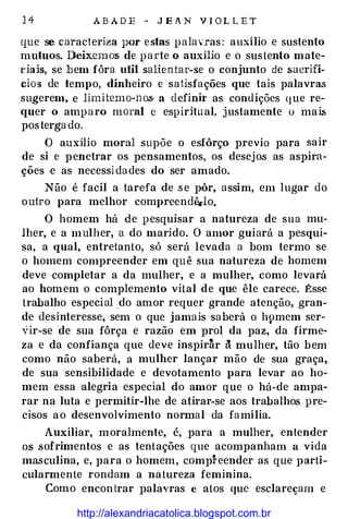 14 ABADE - JEAN VIO L LET
que se caracteriza }JOr estas palavras: auxílio e sustento
mutuos. Deixemos de parte o auxilio e o sustento mate­
riais, se bem fàra util salientar-se o conjunto de sacrifí­
cios de tempo, dinheiro e satisfações que tais palavras
sugerem, e limitemo-nos a definh· as condições que re­
quer o amparo moral e espiritual, justamente o mai.s
postergado.
O auxilio moral supõe o esfôrço previa para sair
de si e penetrar os pensamentos, os desejos as aspira­
ções e as necessidades do ser amado.
Não é facil a tarefa de .se pôr, assim, em lugar do
outro para melhor compreendê.-lo.
O homem há de pesquisar a natureza de sua mu­
lher, e a mulher, a do marido. O amor guiará a pesqui­
sa, a qual, entretanto, só será levada a bom termo se
o homem compreender em quê sua natureza de homem
deve completar a da mulher, e a mulher, como levará
ao homem o complemento vital de que êle carece. �ssc
trabalho especial do amor requer grande atenção, gran­
de desinteresse, sem o que jamais saberá o h9mem ser­
vir-se de sua fôrça e razão em prol da paz, da firme1
za e da confiança que deve inspiràr ã mulher, tão bem
como não saberá, a mulher lançar mão de sua graça,
de sua sensibilidade e devotamento para levar ao ho­
mem essa alegria especial do amor que o há-de ampa­
rar na luta e permitir-lhe de atirar-se aos trabalhos pre­
cisos ao desenvolvimento normal da família.
Auxiliar, moralmente, é, para a mulher, entender
os sofrimentos e as tentações que acompanham a vida
masculina, e, para o homem, compreender as que parti­
cularmente rondam a natureza feminina.
Como encontrar palavras e atos que esclareçam e
http://alexandriacatolica.blogspot.com.br
 