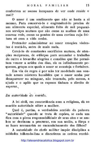 M O R A L F A MILI A R 1 5
confortem se somos incapazes de ver onde reside o
mal?
O amor é um sentimento que não se basta a si
mesmo. Para conservá-lo e engrandecê-lo precisa de
um alimento especial, alimento feito de mil pequeni­
nos serviços mutuos que são como as malhas de uma
enorme rede, como os· pontos de uma cortina cuja fei­
tura só com a vida acaba.
Pretender subministrar ao amor emoções violen­
tas é matá-lo, antes de mais nada.
Cercá-lo de constantes sacrifícios mutuos, de aten­
ções recíprocas, de tnfôrços para secundar o trabalho
do outro e levar-lhe alegrias e consôlos que lhe permi­
tam vencer a aridez dos dias, eis os infinitamente pe­
quenos, graças aos quais o amor se avantaja e fortalece.
Em via de regra é por não ter modelado sua von­
tade nesses misteres humildes que o amor acaba por
<lesaparecer ou minguar, não trazendo, pelo menos, a
ajuda e o apôio que os esposos tinham o direito de
esperar.
,
(
Da autoridade do marido.
A le i .civil, em concordância com a religiosa, dá ao
marido autoridade sôbre a mulher.
Qual é, porém, o v erdadeiro sentido da palavra
•• autoridade" quando se trata de espô.so, se cada um
fica com a J>lena I'esponsabilidade de seus atos e se am­
bos se destinam a 1uocurar, em sua união, a fôrça e
as luzes necessaria� ao encaminhamento dos filhos?
A autoridade do chefe milHar impõe disciplina a
soldados tolhendo-lhes· o dis·cutirem as Ol'dens recebi-
http://alexandriacatolica.blogspot.com.br
 