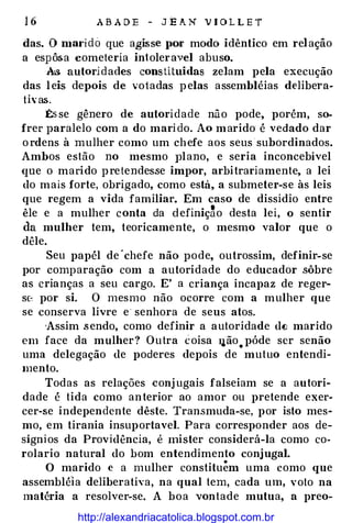 16 ABADE - JEAN VIOLLE'f
das. O marido que agisse JlOr modo idêntico em relaçâo
a espôsa cometeria in1oleravel abuso.
AIS autoridades constituídas zelam pela execução
das leis depois de vo1adas pelas assembléias delibera­
th·as.
�se gênero de autoridade não pode, porém, so­
frer paralelo com a do marido. Ao marido é vedado dar
ordens à mulher como um chefe aos seus subordinados.
Ambos estão no mesmo J)lano, e seria inconcebível
<JUe o marido pretendesse impor, arbitrariamente, a lei
do mais forte, obrigado, como está, a submeter-se às leis
que regem a vida familiar. Em caso de dissídio entre
êle e a mulher conta da definiç�o desta lei, o sentir
da mulher tem, teoricamente, o mesmo valor que o
dêle.
Seu papél de·chefe não pode, outrossim, definir-se
por comparação com a autoridade do educador sôbre
as crianças a seu cargo. E' a criança incapaz de reger­
se� por si. O mesmo não ocorre com a mulher que
se conserva livre e senhora de seus atos.
·Assim .sendo, como definir a autoridade de marido
em face da mulher? Outra coisa llão.póde ser senão
uma delegação de poderes depois de mutuo entendi­
mento.
Todas as relações conj ugais falseiam se a autori­
dade é tida como anterior ao amor ou pretende exer­
cer-se independente dêste. Transmuda-se, por isto mes­
mo, em tirania insuportavel. Para corresponder aos de­
sígnios da Providência, é mister considerá-la como co­
rolaria natural do bom entendimento conjugal.
O marido e a mulher constituem uma como que
assembléia deliberativa, na qual tem, cada um, voto na
matéria a resolver-se. A boa vontade mutua, a preo-
http://alexandriacatolica.blogspot.com.br
 