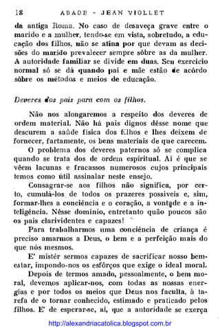 18 ABADE - JE AN VIOLLET
da antiga Roma. No caso de desaveça grave entre o
marido e a mulhe1·, tendo-se em vista, sobretudo, a edu­
cação dos fj]]Jos, não se atina por que devam as deci­
sões do mal'ldo prevalecer sempre sôbre as da mulher.
A autoridade familiar se divide em duas. Seu exercício
normal só se dá quando (lai e mãe estão de acôrdo
sôbre os métodos e meios de educação.
Deveres dos pais para com os filhos.
Não nos alongaremos a respeito dos deveres de
ordem material. Não há pais dignos dêsse nome que
descurem a saúde física dos fLlhos e lhes deixem de
fornecer, fartamente, os bens materiais ·de que carecem.
O problema dos ·deveres paternos .só se complica
quando se trata dos de ordem espiritual. Aí é que se
vêem lacunas e fracassos numerosos cujos principais
temos como util assinalar neste ensejo.
Consagrar-se aos filhos não significa, por cer­
to, cumulá-los. de todos os prazeres possíveis e, sim,
formar-lhes a conciência e o coração, a vont�de e a in­
teligência. Nêsse domínio, entretanto quão poucos são
os pais clarividentes e capazes!
'
-
Para trabalharmos uma cJonciência de criança é
preciso amarmos a Deus, o bem e a perfeição mais do
que nós mesmos.
E' mistér sermo.s capazes de sacrificar nosso bem­
estar, impondo-nos os esfôrços que exige o ideal moral.
Depois de termos amado, pessoalmente, o bem mo­
ral, devemos aplicar-nos, com todas as nossas ener­
gias e por todos os meios que Deus nos faculta, à ta­
J·efa de o tornar conhecido, estimado e praticado pelos
filhos. E' de esperar-se, ai, que a antorjdade se exerça
http://alexandriacatolica.blogspot.com.br
 