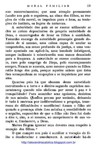 M O R A L FAMILIAR 19
sem esmorecimentos ; que uma atenção permanente
fuculte aos pais .o seguirem, na alma dos filhos, as·rea­
�õc� da Yida moral, os impulsos para o bem, as tenta­
ções do instinto, os logros da natureza.
A autoridade dos pais só se exerce utilmente se
êles se crêem depositarios da propria autoridade de
Deus, e encarregados de levar os filhos à santidade.
Tamanho encargo da autoridade pressupõe grande do­
mínio de si n1esmo, uma calma capaz de anular as
tempestades, um senso profundo da justiça, e uma von­
tade apostada em aplicá-la, uma bondade infatigavel,
sempre inclinada à misericordia mas nunca descaindo
para a fraqueza. A au!!oridade se exerce continuamen­
te, raro pelo emprêgo da fôrça, pelo encorajamento
sempre. Nunca se ausenta, nem mesmo quando os filhos
estão longe dos pais, porque aqueles sabem que êstes
lhes acompanham as ocupações e se inquietam por seus
atos.
Quantos pais há que abusam d.essa autor,idade
exercitando-a a torto e a direito segundo caprichos mo­
mentaneo� quando não abdicam por amor à paz e à
lranquilidade! Para acautelar seus egoísmos, desistem
de sua missão. Q'uantos pecam por omissão, deixando
ir tudo à matroca por indiferentismo e preguiça, teme­
rosos de dificuldades e sacrifícios! Amam o filho até
quando a presença dêste lhes satisfaz a sensibilidade ou
o orgulho, esquecidos de que ·O filho n
·
ão lhes foi dado
a êles e, sim, a si mesmo, ao cumprimento de sua vo­
cação e, finalmente, a Deus.
Muitos fingem ignorar seus deveres com respeito à
vpcação dos filhos. •
.
O que cumpre aos pais é auxiliar a yocação do fi­
lho a desabrochar e amadurecer. A autoridade há-de
http://alexandriacatolica.blogspot.com.br
 