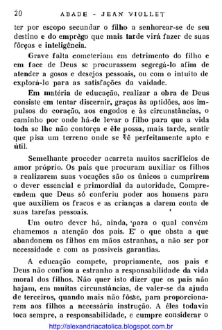 20 ABADE - JEAN VIOLLET
ter por e&COJlO secundar o filho a senhorear-se de seu
destino e do emprêgo que mais tarde virá fazer de suas
fôrças e inteligência.
Grave falta cometeriam em detrimento do filho e
em face de Deus se procurassem segregá-lo afim de
atender a gosos e desejos J)Cssoais, ou com o intuito de
explorá-lo J>ara as satisfações da vaidade.
Em matéria de educação, realizar a obra de Deus
consiste em tentar discernir, graças à.s aptidões, aos im­
pulsos do ·coração, aos engodos e às circunstâncias, o
caminho por onde há-de levar o filho para que a vida
toda se lhe não contorça e êle possa, mais tarde, sentir
que pisa um terreno onde se �ê perfeitamente apto e
útil.
Semelhante proceder acarreta muitos sacrifícios de
amor próprio. Os pais que procuram auxiliar os filhos
a realizarem suas vocações são os únicos a cumprirem
o dever essencial e primordial da autoridade. Compre­
endem que Deus só conferiu poder aos homens para
que auxiliem os fracos e as crianças a darem conta de
suas tarefas pessoais. •
Um outro dever há, ainda, 'pala o qual convém
chamemos a atenção dos pais. E' o que obsta a que
abandonem os filhos em mãos estranhas, a não ser por
necessidade e com as pos.siveis garantias.
A educação compete, propriamente, aos pais e
Deus não confiou a estranho a responsabilidade da vida
moral dos filhos. Não quer isto dizer que os J>ais não
hajam, em muitas circunstâncias, de valer-se da ajuda
de terceh·os, quando m ais não fô�e. para proporciona­
rem aos filhos a necessária instrução. A êles todavia
toca sempre, a responsabilidade, e cumpre considerar o
http://alexandriacatolica.blogspot.com.br
 