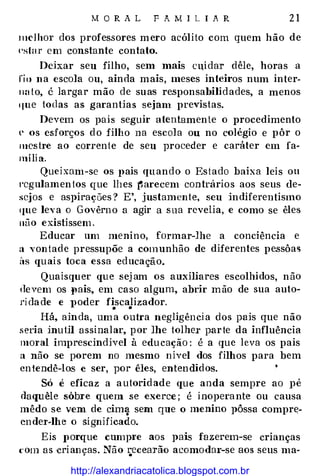 MORAL FAMILIAR 21
111dhor dos professores mero acólito com quem hão de
l'slar em constante contato.
Dchar seu filho, sem mais Clüdar dêle, horas a
rio na escola ou, ainda mais, meses inteiros num inter­
ll:t to, é largar mão de suas responsabilidades, a menos
que todas as garantias sejam previstas.
Devem os pais seguir atentamente o procedimento
e os esforços do filho na escola ou no colégio e pôr o
mestre ao corrente de seu proceder e caráter em fa­
mília.
Queixam- se os pais quando o Estado baixa leis ou
t·cgulamentos que lhes �arecem contrários aos seus de­
sejos e aspirações? E', justamente, seu indiferentismo
11ue leva o Govêrno a agir a sua revelia, e como se êles
uüo existissem.
Educar um menino, formar-lhe a conciência e
a vontade pressupõe a comunhão de diferentes pessôas
its quais toca essa educação.
Quaisquer que sej am os auxiliares escolhidos, não
devem os Jlais, em caso algum, abrir mão de sua auto­
ridade e poder fiscalizador.• •
Há, ainda, uma outra negligência elos pais que não
seria inutH assinalar, por Jhe tolher parte da influência
moral imprescindível à educação: é a que leva os pais
a não se porem no mesmo nivel dos filhos para bem
entendê-los e ser, por êles, entendidos.
Só é eficaz a autoridade que anda sempre ao pé
daquêle sôbre quem se exerce ; é inopera nte ou causa
mêdo se vem de cim� sem que o menino pôssa compre­
ender-lhe o significado.
Eis JlOrque cump1·e aos pais fazerem-se crianças
com as crianças. Não J,:Ccearão acomodar-se aos seus ma-
http://alexandriacatolica.blogspot.com.br
 
