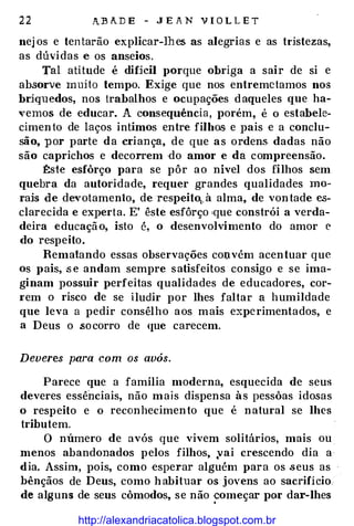 22 A.:BADE - JEAN VIOLLET
nejos e tentarão explicar-lhes as alegrias e as tdstezas,
as dúvidas e os anseios.
Tal atitude é difjcil porque obriga a sair de si e
absorve muito tempo. Exige que nos entremctamos nos
brjquedos, nos trabalhos e ocupações daqueles que ha­
vemos de educar. A consequência, porém, é o estabele�
cimento de laços intimos entre filhos e pais e a conclu­
são, por parte da criança, de que as ordens dadas não
são caprichos e decorrem do amor e da compreensão.
�ste esfôrço para se pôr ao nível dos filhos sem
quebra da autoridade, requer grandes qualidades mo­
rais de devotamento, de respeito1, à alma, de vontade cs�
clarecida e experta. E' êste esfôrço 'que constrói a verda­
deira educação, isto é, o desenvolvimento do amor e
do respeito.
Rematando essas observações col).vém acentuar que
os pais, se andam sempre satisfeitos consigo e se ima­
ginam possuir perfeitas qualidades de educadores, cor­
I'em o risco de se iludir por lhes faltar a humildade
que leva a pedir consêlho aos mais experimentados, e
a Deus o .socorro de que carecem.
Deveres para com os avós.
Parece que a família moderna, esquecida de seus
deveres essênciais, não mais dispensa às pessôas idosas
o respeito e o reconhecimento que é natural se lhes
tributem.
O número de avós que vivem solitários, mais ou
menos abandonados pelos filhos, yai crescendo dia a·
dia. Assim, pois, como esperar alguém para os seus as
bênçãos de Deus, como habituar os jovens ao sacrifício.
de alguns de seus cômodos, se não ·�omeçar por dar-lhes
http://alexandriacatolica.blogspot.com.br
 