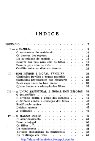 íNDICE
PREFACIO . 7
I- A FAMíLIA 9
O sacramento do matrimnio. 10
Os deveres dos esposos . 12
Da ·autoridade do marido . 15
Deveres dos pais para com os filhos 18
Deveres para com os avós . 22
Conflito entre os diversos deveres . 23
11 --BOM HUMOR E MORAL FAMILIAR 29
Obstáculos Devidos a causas materiais 30
Obstáculos provenientes dos caracteres 31
Bases espirituais do bom humor . 33
q bom humor e a educação dos filhos. . 35
!li -A UNIÃO
.ESpiRITUAL E MORAL DOS ESPOSOS 39
O desinteresse 40
O divórcio contra a união dos corações 41
O divórcio contra a educação dos filhos 42
Santificação mutua 43
Defeitos mutuos 45
A dedicação . 46
IV - O MAGNO DEVER 49
O amor-casamento 51
Dever conjugal 52
Os filhos . •. 52
Da continência 54
Virtudes subsidiárias da continência 58
Da confiança em Deus . 59
http://alexandriacatolica.blogspot.com.br
 