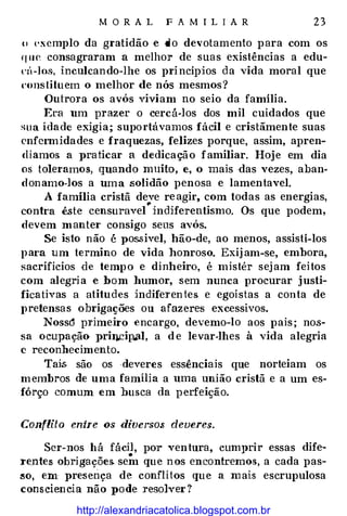M O R A L F A M I L I A R 23
o (• x cmplo da gratidão e do devotamento para com os
que consagraram a melhor de suas existências a edu­
l'il-los, inculcando-lhe os princípios da vida moral que
constituem o melhor de nós mesmos?
Outrora os avós viviam no seio da família.
Era um prazer o cercá-los dos mil cuidados que
sua idade exigia; suportávamos fácil e cristãmente suas
enfermidades e fraquezas, felizes porque, assim, apren­
díamos a praticar a dedicação familiar. Hoje em dia
os toleramos, quando muito, e, o mais das vezes, aban­
donamo-los a uma solidão penosa e lamentavel.
A família cristã deve reagir, com todas as energias,
contra êste censurave(indiferentismo. Os que podem,
devem manter consigo seus avós.
Se isto não é pos.sivel, hão-de, ao menos, assisti-los
para um termino de vida honroso. Exijam-se, embora,
sacrifícios de tempo e dinheiro, é mistér sejam feitos
com alegria e bom humor, sem nunca procurar justi­
fic.ativas a atitudes indiferentes e egoístas a conta de
pretensas obrigações ou afazeres excessivos.
Noss� primeiro encargo, devemo-lo aos pais; nos­
sa ocupação pril).cip.íll, a d e levar-lhes à vida alegria
e reconhecimento.
Tai:s. são os ·deveres essênciais que norteiam os
membros de uma família a uma união cristã e a um es­
fôrço comum em busca da perfeição.
Conflito entre os diversO$ deveres.
Ser-nos há fácil, por ventura, cumprir essas dife-
•
re.ntes obrigações. sem que nos encontremos, a cada pas-
:so, em presença de conflitos que a mais escrupulosa
consciencia não pode resolver?
http://alexandriacatolica.blogspot.com.br
 