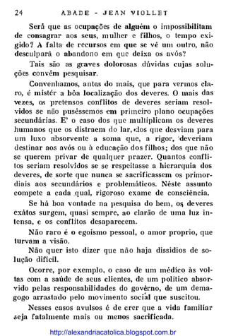 24 A.J3A.DE - JEAN VIOLLE T
Será que as ocupações de alguém o impossibilitam
de consagrar aos seus, m ulher e filhos, o tempo exi­
gido? A falta· de recursos em que se vê um outro, não
desculpará o abandono em que deixa os �l·ós•!
Tais são as graves dolorosas dúvidas cu.ias solu­
ções convém pesquisar.
Convenhamos, ante.s do mais, que para vermos cla­
ro, é mistér a bôa localização dos deveres. O mais das
vezes, os ]Jretensos conflitos de deveres seriam resol­
vidos se não puséssemos -em prüneiro plano ocupações
secundárias. E' o caso dos que multiplicam os deveres
humanos que os distraem do lar, dos que desviam para
um luxo absorvente a soma .que, a rigor, "deveriam
destinar aos avós ou à educação dos filhos; dos que não
se querem privar de qualquer prazer. Quantos confli­
tos seriam resolvidos se se respeitasse a hierarquia dos
deveres, de sorte que nunca se sacrificassem os primor­
diais aos secundários e problemáticos. Nêste assunto
compete a cada .qual, rigoroso exame de consciência.
Se há boa vontade na pesquisa do bem, O& deveres
exátos surgem, quasi sempre, ao clarão de uma luz in­
tensa, e os conflitos desaparecem.
Não raro é o egoismo pessoal, o amor proprio, que
turvam a visão.
Não quer isto dizer que não haja dissídios de so­
lução difícil.
Ocorre, por exemplo, o caso de um médico às vol­
ta.s com a saúde de seus clientes, de um político absor­
vido pelas responsabilidades do govêrno, de um dema­
gogo arrastado pelo niovimento social que suscitou.
Nesses casos avulsos é de crer que a vida familiar
.seja fatalmente mais ou menos sacrificad�L
http://alexandriacatolica.blogspot.com.br
 