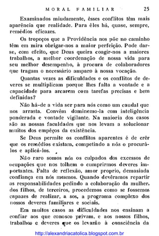 M O R A L F A MILI A R 25
Examinados miudamente, êsses conflitos têm mais
aparência que realidade. Para êles ha, quase, sempre,
remédios eficazes.
Os tropeços que a Providência nos põe n.o caminho
têm em mira obrigar-nos a maior perfeição. Pode dar­
se, ·Com efeito, que Deus queira coagir-nos a maiores
trabalhos, a melhor coordenação de nossa vida para
seu melhor desempenho, à procura de colaboradores
que tragam o nece ssário amparp à nossa vocação.
Quantas vezes as dificuldades e os conflitos de de­
'eres se multiplicam porque lhes falta a vontade e a
capacidade para arcar�m com tarefas precisas e bem
definidas?
Não há-de a vida ser para nós como um caudal que
nos arrasta. Convém dominemo-la com inteligência
ponderada ·e vontade vigilante. Na maioria dos casos
são as nossas faculdades que nos levam a solucionar
muitos dos empêços da existência.
Se Deus permite os conflitos aparentes é de crêr
que os remédios existam, compeHndo a nós o procurá­
los e aplicá-los. ..
Não raro somos nó.s os culpados dos excessos de
ocupações que nos tolhem o cumprirmos deveres im­
portantes. Falta de reflexão, amor proprio, d emasiada
confiança em nós mesmos. Quando devêramos reparHr
as responsabilidades pedindo a colaboração da mulher,
dos filhos, de terceiros, procedemos como se fossemos
capazes de realizar, a sos, a programa complexo dos
nossos deveres familiares e sociais.•.
Em muitos· casos as dificuldades nos ensinam a
confiar aos que conosco ]Jrham, e aos nossos filhos,
trabalho,s. e deveres que os levarão à consciência da
http://alexandriacatolica.blogspot.com.br
 