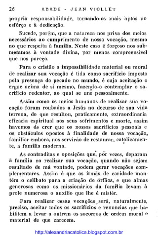 26 ABADE - JEAN VlOLLET
propria responsabilidad!e, tornando-os mais 'aptos ao
esfôrço e à dedicação.
Sucede, porém, que a natureza nos priva dos meios
necessários ao cumprimen to àe nossa vocação, mesmo
no que respeHa à família. Neste caso é forçoso nos sub­
metamos à vontade divina, por menos compreensível
que nos pareça.
Para o cristão a im])Ossibj]jdade material ou moral
de realizar sua vocação é t ida como sacrif:ício imposto
pel a presenç a do pecado no mundo, é cuja aceitação o
ergue acima de si mesmo, fazendo-o contemplar o sa-
•
crif:ício redentor, ao qual se une pessoalmente.
Assim como os meios humanos de realizar sua vo­
cação foram roubados a Jesús no decurso àe sua vida
terrena, do que resultou, praticamente, extraordinaria
eficaci a espiritual aos seus sofrimentos c morte, assim
havemos de crer que os nossos sacrifícios pessoais e
os obstáculos opostos à finalidade de nossa voca ção,
familiar embora, nos servirão de restaurar, catolicamen-
te, a família modern a.
'
As contraditas e oposições que: pÓr vezes, deparam
à fam:ília no realizar sua vocação, quando não sej am
resultado de má vontade, podem gerar vocações com­
plementares. Assim é que as irmãs de caridade man­
tém o celib ato para a criação de órfãos, e que almas
generosas como os missionários da fa m:t1ia levam à
prole numerosa o auxílio que lhe é mistér.
Para realizar essas vocações ,será, naturalmente,
preciso, aceitar todos os sacrifícios e renuncias que ha­
bilitem a levar a outrem os socorros de ordem moral e
material de que carecem.
http://alexandriacatolica.blogspot.com.br
 