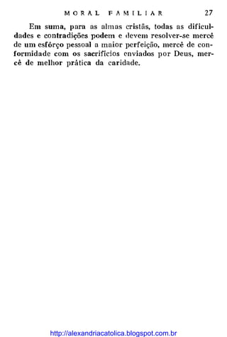 MOR A.L FAMIL!Al'{ 27
Em suma, para as almas cristãs, todas as dificul­
dades e contradições podem e devem resolver-se mercê
de um esfôrço pessoal a maior perfeição, mercê de con­
formidade com os sacrifícios enviados por Deus, mer­
cê de melhor prática da caridade.
http://alexandriacatolica.blogspot.com.br
 