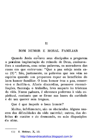 II
BOM HUMOR E MORAL FAMILIAR
Quando Jesús en;iava seus discipulos a pregarem
a Jlróxima implantação do reinado de Deus, ensinava­
lhes a saudarem, com estas palavras, os moradores das
casas em que entravam: "Que a paz esteja nesta ca�
sa (1) ". São, justamente, as palavras que nos vêm ao
espírito quando nos propomos expor os benefícios do
bom humor familiar. O bmn hmno1· traz a paz, conser­
va-a e facilita-a. Afasta discordias, pt·omove reconci­
liações, �ncm·aja o trabalho, leva amparo às tristezas
da vida. Numa p.alav1·a, é alavanca poderosa à vida es­
piritual, contanto que se firme nas bases da caridade
e de um querer sem treguas.
Que é que impede o bom humor?
lIuito.s-, infelizmente, são os obstáculos. Alguns nas­
cem das dificuldades da vida material; outros, dos de­
feitos de c�:ná.tet· e do desmando, ou más disposições
da alma.
(1) S. Mateus, x. 12.
http://alexandriacatolica.blogspot.com.br
 