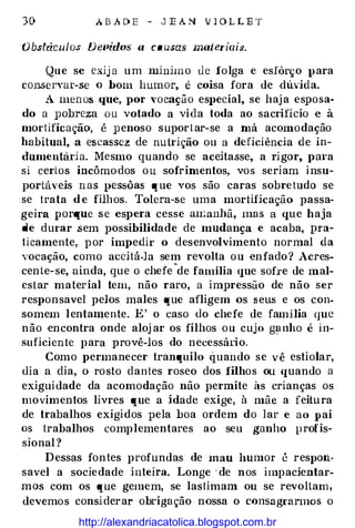 30 ABADE - JEAN VlOLLET
Obstáculos Devidos a causas maiuiaii>-.
Que se exija um minün o ele folga e esJórço I>ara
conservar-se o bom humo-r, é coisa fora de dúvida.
A menos que, por vocação es1>ecial, se haja esposa­
do a p obreza ou votado a vida toda ao sacrifício e à
mortificação, é penoso suportar-se a má acomodação
habitual, a €scassez de nutrição ou a deficiência de in­
dumentária. Mesmo quando se aceitasse, a rigor, pm·a
si certos incômodos ou sofrimentos, vos seriam insu­
portáveis nas pessoas que vos são caras sobretudo se
se trata de filhos. Tolera-se uma mortificação passa­
geira porque se espera cesse amanhã, mas a que haja
de durar .sem possibilidade de mudança e acaba, pra­
ticamente, p or impedir o des·envolvimento normal da
vocação, como aceitá-la sem revolta ou enfado? Acres­
cente-se, ainda, que o chefe
-
de família que sofre de mal­
estar material tem, não raro, a impressão de não ser
responsavel pelos males que afligem os seus e os con­
somem lentamente. E' o caso do chefe de familia que
não ·encontra onde alojar os filhos ou cujo g�nho é in­
suficiente para provê-los do necessário.
Como permanecer tranquilo quando se vê estiolar,
dia a dia, o rosto dantes roseo dos filhos ou quando a
exiguidade da acomodação não permite ás crianças os
movimentos livres que a idade exige, à mãe a feitura
de trabalhos exigidos pela boa ordem do lar e ao I>ai
os trabalhos complementares ao seu ganho vrofis­
sional?
Dessas fontes profundas de mau humor é respon­
savel a sociedade inteira. Longe ·de nos impacientar­
mos com os que gemem, se lastimam ou se revoltam,
devemos considerar obrigação nossa o consa.grarmos o
http://alexandriacatolica.blogspot.com.br
 