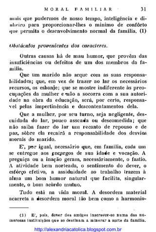 MOR A L F A MI L IA R 31
111ais (1ue pudermos de nosso tem1>o, inteligência e di­
nlwiro para pt·oporcionar-lhes o minimo de confôrto
«fll<� permita o desenv-olvimento normal da família. (1)
Obstáculos p1·oveniente:s dos caracteres.
Outras causas há de mau humor, que provêm das
insuficiências ou defeitos de um dos membros da fa­
milia.
Que um marido não arque com as suas responsa­
bilidades; que, em vez de trazer ao lar os necessários
recursos, os esbanje; que se mostre indiferente às preo­
cupações da mulher e "não a socorra com a sua autori­
dade na obra da educação, será, por certo, responsa­
,·el pelas impertinência e de.scontentamentos dela.
Que a mulher, pm· seu turno, seja negligente, des­
cuidada do lar, ]>Ouco asseada ou descomedida; que
não saiba fazer do lar um t·ecanto de repouso e de
paz, sôbre ela t·ecairá a responsabilidade dos desvios
morais do mat·ido.
E', p�r igual, necessário que, em família, cada um
se entregue aos fncprgos de sua idade e vocação. A
preguiça ou a inação geram, necessáriamente, o fastio.
A atividade bem norteada, o sentimento do dever, o
esfôrço efetivo, a assiduidade ao trabalho trazem à
alma um bom humor natural que facilita, singular·
mente, o bom acôt·do mutuo.
Tudo está na vida moral. A desordem material
acarreta a desordem moral tão bem como a harmonia-
(1) . E', pois, dever dos amigos inserever-se numa das nu­
merosas instituiçiies que se destinam a. minorar a sorte da família.
http://alexandriacatolica.blogspot.com.br
 