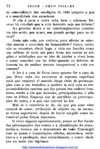 ABA.DE - JEA.N VIOL LET
sa concordância das condições da vida prepara a paz
.e a moralidade dos caracteres.
O céu e para a outra vida, bem o sabemos. De­
ve-se há concluir que a vida teiTestre seja um inferno?
As grandes dores e os constrangimentos constan­
tes não serão, por acaso, um grande perigo para as al­
mas?
Jesus não veio, por ventura, para aliviar as mise­
rias morais e materiais da humanidade? Como, então,
não se conceber, dêsde logo, a vida em famHia como
um esfôrço de cada um }>ara levar aos outros as ale­
grias e satisfações que os hão de ajudar a viver bem,
e como conceber um lar feliz" quando os defeitos do
homem ou da mulher tornam insuportavel a vida em
comum?
O lar é a casa de Deus tanto quanto fôr a casa da
paz. Deve cada um encontrar aí repouso espiritual
mais que corporal. O marido chega cheio de preocupa­
ções com o seu trabalho, a mulher aí está com as res­
ponsabilidades caseiras que lhe p esam nos ombros fran­
zinos, sendo a ela que in cumbe, principalme,nte, o zêlo
com os filhos. Esqueça um de partilhar as preocupa­
ções do outro, e a paz não entrará ho lar.
Mas se o contrário se dá, eis que por uma obra
natural do amor, atribuição de alijeira ou, ao menos,
se torna suportavel, depois de haver surgido como in­
vencível pelas fôrças humanas.
O viver alguem egoisticamente, pouco se lhe dando
das preocupações dos outro.s é a obnubilação da alma;
enrija-a, torna-a má e descontente de tudo. Comnugm·
com as penas e inquietações alhe�as, abranda-a, escla­
rece-a e a predispõe, mui naturalmente, a sorrir ainda
que no meio das lágrimas.
http://alexandriacatolica.blogspot.com.br
 