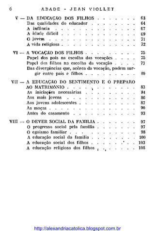 6 A.BADE - JEA.N VIOLLET
V - DA EDUCAÇÃO DOS FILHOS 63
Das qualidades· do educador 64
A infância 67
A idade dHicil 69
O jovem 71
A ·vida religiosa . 72
VI -· A VOCAÇÃO DOS FILHOS í5
Papel dos pais na escolha das vocações í5
Papel dos fiihos nn escolha da vocação 77
Das divergências que, acêrca da vocação, podem sur-
gir entre pais P- filhos . 80
VII - A EDUCAÇÃO DO SENTIMENTO E O PREPARO
AO MATRLlóNIO .
.
83
As iniciações necessárias 84
Aos mais jovens 86
Aos jovens adolescentes 87
As moças o 90
Antes do casamento o 93
VIII -O DEVER SOCIAL DA FA.JHLIA 97
O progresso social pela família 97
O egoismo familiar o 98
A educação social da família o 100
A educação social dos filhos o 103
A educação religiosa dos filhos 108
http://alexandriacatolica.blogspot.com.br
 