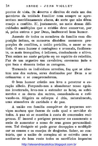 3.4 A B A D E - J E .Jit N V I ó L L E T
pontos de 'isla. Os deveres e direitos de cada um. dos
J;liembro.s da unjdade familiar nem sempre se apre­
sentam meddianamente claros, de sorte que não dêem
ensej o a conflito. E', justamente, no meio dessas difi­
culdades múiHplas que o cdstão deve conservar, por .
si, pelos ou1ros e por Deus, inalteravel bom humor.
·
Ausente de to dos os membros da família essa dis�
posição ín1ima, os menores dissidios assumem pro­
p orções de conílítos, a união periclita, o amor se es­
tiola. O mau lmmor é contagioso e avassala, facilmen­
te, os mais tranquilos; é belicoso, desdenhante e altivo.
Tem raizes no amôr próprio ou no espírito de rebelião.
Faz de um argueiro um cavS:leiro; envenena 'udo o
que toca e dessora todas as coragens.
Tornando os indivíduos arredios, faz que se afas­
tem uns .dos outros, seres destinados por Deus a se
estimarem e se compreenderem.
O bom humor cristão nos leva a penetrar o co­
ração alheio. Forçando-nos a abandonar nosso egois­
mo inveterado, leva-nos a entender as luta�. os sohi­
mentos e as dores dos ou tros, consolando-os e ca1i­
vando-os. Aligeira os esforços e c'ria, naturalmente,
uma atmosfera de caridade e de paz.
A união em família compõe-s·e de pequenos ser­
viços mu1uoª que fazem de cada qual o servjdor de
todos. A paz só .se mantêm à custa de concessões recí­
procas. E' imoral e perigoso Jnocurar no casamento o
meio de aumentar a soma de seus gosos personalíssi­
mos. Tal desígnio só pode gerar decepções e multipli­
car as causas e os ensejos de desgostos. Saber, ao con­
trário, que a união de corações só se estreita com o
a ceitar-se de bom rosto todos os sacrifícios impostos
http://alexandriacatolica.blogspot.com.br
 