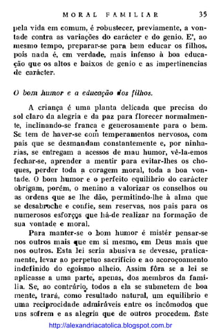 M O R A L F A M I L I A R 35
J>ela vida em comum,
_
é robustecer, 1n·eviamente, a von­
tade contra as variações do carácter e do genio. E', ao
mesmo tempo, preparar-se para bem educar os filhos,
I>ois nada é, em verdade, mais infenso à boa educa­
ção que os altos e baixos de genio c as impertinencias
de carác1er.
O bom humor e a educação dos fillzos.
A criança é uma planta delicada que precisa do
sol claro da alegria e da paz para florecer normalmen­
te, inclinando-se franca e generosamente para o bem.
Se tem de haver-se com temperamentos nervosos, com
pais que se desmandam constantemente e, por ninha­
rias, se entregam a acessos de mau humor, vê-la-emos
fecbar-se, aprender a mentir para evitar-lhes os cho­
ques, perder toda � coragem moral, toda a boa von4
tade. O bom humor e o perfeito equilíbrio do carácter
obrigam, porém, o menino a valorizar os conselhos ou
as ordens que se lhe dão, p ermitindo-lhe à alma que
se desabrocbe e confie, sem reservas, nos p ais para os
numerosos esforçQs que há-de realizar na formação de
sua vontade e moral.
Para manter-se o bom humor é mistér pensar-se
nos outros m ais que em si mesmo, em Deus mais que
nos ouiros. Esta lei seria abusiva se devesse, pratica­
mente, levar �o perpetuo sacrifício e ao acoroçoamento
indefinido do egoísmo alheio. Assim fôra se a lei se
aplicasse a uma parte� apenas, dos membros da famí­
li a. Se, ao contrário, todos a ela se submetem d e boa
•
mente, trará, como resultado natural, um equilibrio e
urna reciprocidade admiráveis entre os incômodos que
uns sofrem e as alegria que de outros procedem. �ste
http://alexandriacatolica.blogspot.com.br
 