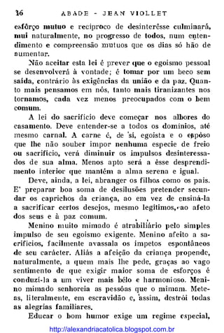 16 A B A D E - J E A N V I O L L E T
e.sfôrço mutuo e reciproco de desin terêsse culminará,
mui na turalmen te, no progresso de todos, num ei_lten­
dimen to e compreen são mut uos que os dias só h ão de
a umen tar.
�ão aceitar esta lei é prever <JUe o egoísmo pessoal
se des envolverá à vontade ; é tomar por um beco sem
saída, contrádo às exigências da união e da p az. Quan­
to mais pensamos em nós, tanto mais tiranizantes nos
tornamos, cada vez menos preocupados com o bem
comum.
A lei do sacrifício deve começar nos albores do
casa�nento. Deve entender-se a todos os domínios, até
mesmo carnal. A carne é, de 'sí, egoísta e o e#ipôso
que lhe não souber impor nenhuma esp ecie de freio
ou s acrifício, verá diminuir os impulsos desinteressa­
dos d e sua alma. Menos apto será a êsse desprendi­
mento i nterior que mantém a alm a serena e igual.
Deve, ainda, a lei, abranger os filhos como os pais.
E' preparar boa soma de desilusões pretender secun­
dar os caprichos da criança, ao em vez de ensiná-la
a sacrificar certos desejos, mesmo legítimos,•·ao afeto
dos seus e à paz comum. • ,
Menino m uito mimado é atrabiliário J) elo simples
impulso de seu egoísmo exigente. Menino afeito a sa­
c.rifícios, f acilmente avassala os ímpetos eS])Ontâneos
de seu carácter. Aliás a afeição da criança p1·opende,
naturalmente, a quem mais lhe pede, graças ao vago
sentimento de que exigir maior soma de esforços é
conduzi-la a um viver mais bélo e harmoni oso. Meni­
no mimado senhoreia as pessôas que o mimam. Mete­
as, literalmente, em escravidão e, 'assim, destrúi todas
as alegrias familiares.
Educar o bom humor exige um regime especial,
http://alexandriacatolica.blogspot.com.br
 