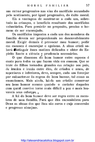 M O R A L F A M I L I A R 3 7
um cn!ra r J>rogressivo nas ,·ias d o sacrifício secundado
pelo sentimento, por igual J>rogressivo, do êxito moral.
Eis a vantagem de mostrar-se a cada um, sobre­
tudo às crian ças, o benefício resultante dos sacrifício&
voluntários. Para pcrsi.s tir no proposito, precisa o ho­
mem de ser encorajado.
Os sacrifícios impostos a cada um dos membros da
familia devem ser propo:rcionai!s ao desenvolvimento
moral. Exigir demais é provocar mau humor ; pedir
em escassez é encorajar o egoísmo. A alma cristã sà­
berá •istinguh· êsses matizes delicados e obter do Es­
pü·ito Santo a ciência e prudencia necessárias.
O que dissemos d; bom humor entre esposos é
exato paTa todos o.s que fazem vida em comum. Que se
trate de filhos tornados grandes em relação aos pais,
de irmãos e irmãs entre êles, de criados e amos, de
supc1·iores e inferiores, deve, sempre, cada um forcejar
por submeter-.se às regras do bom humor, tal como as
enunciamos. Mais ainda, há-de um cristão conservar
seu ])om humor mesmo quando o carácte1· daqueles
com qucn convive torne m ais difícil a paz e mais lou­
vaveis seus csforç�s. •
A lei do bom hmuor deve .s.er regra entre os mem­
bTos de uma família. Fará <fue êles encaminhem para
Deus as almas dos que lhe.<; são caros e cuja conversão
e progresso almejam.
http://alexandriacatolica.blogspot.com.br
 