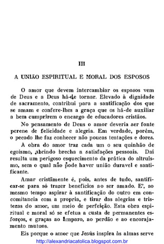 111
A UNIÃO ESPIRITUAL E MORAL DOS ESPOSOS
O amor que devem intercambiar os esposos vem
de D eus e a Deus há-eLe tornar. Elevado à dignidade
de sacramento, contribui para a santificação dos que
se amam e confere-lhes a graça que os há-de auxiliar
a bem cumprirem o encargo de educadores cristãos.
No pensamento de D eus o amor deveria .ser fonte
perene de felicidade e alegria. Em ver.dade, porém,
o pecado lhe faz conhecer não poucas tentações e dores.
À obra do amor traz cada um o seu quinhão de
egoísmo, .abrindo brecha a .satisfações pessoais. Daí
resulta um perigoso esquecimento da prática do altruís­
mo, sem o qual nâo pode haver união duravel e santi­
ficante.
Amar cristãmente é, p ois, antes de tudo, santifi­
car-se para só trazer benefícios a o ser amado. E', ao
mesmo tempo aspirar à santificação do outro em con­
comitancia com a propria, e tirar das alegrias e tris­
tezas do amor, um meio de perfeição. Esta obra espi­
ri tual e moral só se efetua a custa de permanentes es­
forços, e graças ao rtmparo, ao perdão e ao encoraj a­
mento mutuos.
Eis porque o amor que Jesus inspira às almas serve
http://alexandriacatolica.blogspot.com.br
 