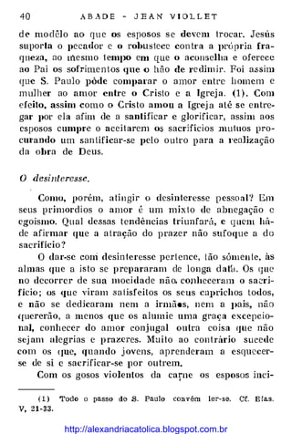 40 A B A DE - J E A N V I O L L E T
d e mo dêlo ao q u e os esposos s e devem trocar. Jesús
suporta o pecador e o robustece con tr a a J>rÚpria fra­
queza, ao rnesmo temJ>O em que o aconselha e oferece
ao Pai os sof:riment.os que o hão de re dimir. Foi a.ssim
que S. Paulo pôde comparar o amor entre h omem e
mulher ao amor entre o Cristo e a Igreja. (1 ) . Com
efeito. assirü como o Cristo amou a Igrej a até se entre­
gar por ela afim de a santificar e glorificar, assim aos
esposos cumpre o aceitarem o.s sacrifícios mutuos pro­
cm·ando um san tificar-se pelo outro para a I'ealização
da obra de Deus.
O desinteresse.
Como. porém, atingir o desinteresse pessoal? Em
seus primordios o amor é um mixto de abnegação c
egoísmo. Qual dessas tendências triunfará, e quem há­
de afirmar que a atração do prazer não sufoque a do
sacrifício ?
O dar-se coni desinteresse pertence, tão sómeu te, às
almas que a isto se prepararam de longa d atk Os que
no decorrer de sua mocidade não, cOJlheceram o sacri­
fício ; os que viram satisfeitos os seus CUJ>richos todos,
e não se cledkaram nem a irmãos, n em a J>ais, não
{ruererão, a menos que os alumie uma graça excepcio­
nal, conhecer do amor conjugal outra coisa Cjue não
sej am alegrias e p razeres. Muito ao contrário sucede
com os c1ue, quando j ovens, aprenderam a esquecer­
se de si e sacrificar-se por outrem.
Com os gosos violentos da carne os esposo� inci-
( 1 ) Todo o passo de S. Paulo convém ler-se. Cf. E las.
Y, 21-33.
http://alexandriacatolica.blogspot.com.br
 