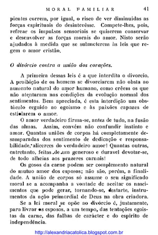 M O R A L F A M I L I A R 41
J>ien te.s correm, por igual, o risco de ver diminuídas as
forças espirituais do desinterêsse. Compete-lhes, pois,
T efrear os impul.sos sensoriais se ·quiserem conservar
c deson· oh: er as forças morais do amor. Nisto serão
aj udados à medida que se subme terem üs leis que re­
gem o amor cristão.
O divórcio contra a união dos corações.
A primeira dessas leis é a que interdita o divorcio.
A J>roihiçâo de os homens se divorciarem não obsta ao
aumento n atural do amor humano, como crêem os que,
não ate;.ntaram nas condições da evolução normal dos
sentimentos. Bem ap1·eciada, é es ta intcrdição um obs­
tú culo erguido ao egoísmo c à s paixões caJl azes ·de
estiolarem o amor.
O amor verdadeiro firma-se, ante.s de tudo, n a fusão
das almas. Assim, convém não confundir instinto e
amm·. Quantas uniões de corpos há comJ>letamente de­
samparadas dos s entimento de dedicação e responsa­
bilid ade,• alicerces do verda deiro amor ! Quantas outras,
entreta nto, feitas .de .um generoso e cluravel devotar-se,
ele to do alheias aos JH'azeres carn ais !
Os gosos d a carne podem ser complemento natural
do m uluo amor dos esposos; não são, porém, a finali­
dade. A união de corpos só assume o seu significado
moral s e a acomp anha a von t ad e de aceitar os nasci­
mentos que pode ge1·ar, tornando-se, -de.starte, instru­
mentos da ação primordial de Deus na obra criadora.
Se a lei moral se opõe ao divórcio é, justamente,
para livrar os espo s�s, a um tempo, das tentações egoís­
t as da carne, das falhas de carácter e do espirito de
independência.
http://alexandriacatolica.blogspot.com.br
 