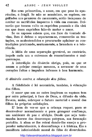 42 A B A D E - J E A N V I O L L E T
Em seus pcimordios, o amor, em que pese às apa­
rências, C. frágil. Se não se acautelam, os espôsos, eu­
golfados nos prazeres do casamento, serão incapazes de
aceitar os sacrifjcios impostos à vida em comum. Dei­
xarão que tomem vulto os caprichos pessoais e dia virá
em que êsses caprichos hão-de matar o amor.
Se os esposos sabem que, em face da ,�ontade di­
vina, lhes é defeso o separarem-se, removerão as ten­
tações, os m alentendidos e procurarão aplainar as con­
tradições praticando, mutuamente, a brandura e a tole­
rância.
A idéia de uma separação I!rovável, ao contrário,
impele cada um a extremos de ressentimentos e mal­
querenças.
A interdição do divórcio obriga, pois, os que se
amam a pelejar consigo mesmos, a arrancar de seus
corações faltas e impulsos infensos à boa harmonia.
O divórcio contra a educação dos filhos.
A fidelidade é lei necessária, também, à e:ducação
dos filhos.
O amor que um ao outro inspiram os espósos tem
por mira principal, à face de Deus, a difusão da vida.
Devem, assim, sobrepor o futuro material e moral dos
fHhos às próprias satisfações.
E' bem de ver-se que a criança requer, para se
desenvolver normalmente e para grangear confiança,
um ambiente de paz e afeição. Desde que seja teste­
munha inerme das desavenças patqnas, sua formação
periclita. A alma se lhe retrai dando-lhe ensej o a pro­
pender uáturalmente, à desconfiança e à tristeza. Eis a
manifesta inferioridade moral do filho de divorciados.
http://alexandriacatolica.blogspot.com.br
 