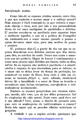 M O R A L F A MI L I A R 43
Santificação mutua.
Como hão-de os esposos �rislãos man ter, entre êles,
a paz que sustenta o m utuo amor e o esfôrço moral ?
Nem sempre é fácil consegui-lo, j á <rue embora o espo­
sa do almeje o bem, nem por isto a sua Jlersonalidade
deixa d e s er uma amálgama de qualidades e defeitos.
E' preciso escu dar-se na paciência para suportar êstes
e melhorar aqueles, o que só a prática do Evangelho
dá, ensinando-nos a amar mesmo quando a pessoa a
quem devemos amor sej a, para nós, motivo de penas
e pesares.
E', podemos dizê-I�. a I>artir do dia em que os es­
posos descobrem seus defeito.s mutuos que têm início,
p ara êles, os meritos do amôr. Pouco nos custa o amar­
m os um sêr p erfei to. Digno de louvor é continuarmos a
a mar uma pessoa cujos defeitos· nos fazem, todos os dias,
sofrer. Se os esposos não pedem à paciência e à miseri­
córd i a o amparo ele que necessitam para se tolerar; se
o amor não se deha levar do desejo da perfeição, b a­
seando-se' no amor de D eu s, bem cedo a vida em co­
mum se tornará ,difjcil e, mais adiante, intolerável
talvez. Só a humildade e o amor de Deus os levarão a
reconhecer suas fal has redprocas, corrigin do-se e esti­
mulando-se mutuamente.
Embora os esposos propcndam aos mesmos esfor­
ços, sucede, não nuo, que só um dêles permanece fiel
às exigências da vida moral. Neste caso, qual deve ser
a sua atitude ? Terá, acaso, o direi to de permitir cres­
ç am nele os sentimen tos d e indiferentismo e rancor ?
Seria isto supor qu� os peca dos alheios autorizam os
próprios.
A verdade é que o espôso cristão, quaisquer que
http://alexandriacatolica.blogspot.com.br
 