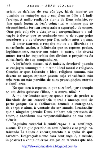 4 4 .A B A D E - J E A N V l O L L E T
sejam os defeitos de seu cànj uge, há-de man ter em
domi nio as ten tações que o empel em ao údio e à indi­
ferença. A união realiz ada c!Ían te de Deus subsiste, se­
jam quais forem os desfalecimentos e mesmo que as
drcuns.tâncias tornem neces sári a a separação <le corpos.
Orar pelo culpado e desej a r seu arrependimento e sal­
Yação é dever que se t:onfunde com o de rogar pelo.s.
pecadores e o de oferecer por êles, sofrimentos e penas.
O amor acarreta o respeito mutuo e a liberdade de
consciência. Assim , a influência que os esposos podem,
legitimamente, exercer um sobre o ouh·o, não deverá
nunca torná-los esqucddos dos �lireitos e JH'Opósitos da
consciência de seu companheiro.
. A influência mutua, só é, todavia, desej úvel quando
o.s conjuges com ungam o m esmo ideal moral c religioso.
Conclue-se que, faltando o ideal religioso comum, não
devem os moços esposar pessàa cuj a consciência não
seja reta ou não partilhe de suas preocupações morais
e familiares.
No que toca a esposos, o que sucederá, por cxem]>lo
se um dêles quisesse filhos, e o outro, não? •
À mulher lembre sem]>re que , o risco de perder a
liberdade de sua consciência moral a ameaça mui de
}>erto porque ela é, facilmen te, tentada a entregar-se,
de corpo e alma, à vontade do ser amado. Lembre-lhe
que a ninguém p ermite Deus, embora sob pretextos de
amor, o abandono da.s responsabilidades de sua cons­
ciência.
Requisito essencial à santificação é a confiança
mutua. E' ela que permite as confidên cias e os proje tos,
trazendo às almas o encorajament� e o apóio dé <1ue
carecem. Desgraçadamente essa confiança é, a miude,
impossivel a conta de êrros antigos ou recentes que não
http://alexandriacatolica.blogspot.com.br
 