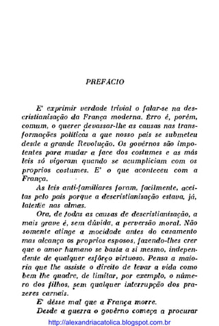 PREFACIO
E' exprimir verdade trivial o falar-se na des­
cristianisação da França moderna. f!:rro é, porém,
comum, o querer devassar-lhe as causas nas trans-
•
formações poJiticas a que nosso país se submeteu
desde a grande Revolução. Os govêrnos são impo­
tentes para mudar a face dos costumes e as más
leis só vigoram quando se acumpliciam com os
proprios costumes. E' o que aconteceu com a
França.
As leis anti-familiares foram, facilmente, acei­
tas pelo pais porque a descristianisação estava, já,
latertie nas almas.
Ora, de toill1s as causas de descristianisação, a
mais grave é, sem dúvida, a perversão moral. Não
somente atinge a mocidade antes do casamento
mas alcança os proprios esposos, jazendo-lhes crer
que o amor humano se basta a si mesmo, indepen­
dente de qualquer esfôr�o virtuoso. Pensa a maio­
ria que lhe assiste o direito de levar a vida como
bem lhe quadre, de limitar, por exemplo, o núme­
ro dos filhos, sem qualquer interrupção dos pra-
•
zeres carnais.
E' dêsse mal que a França morre.
Desde a guerra o gQvêrno começ11 a procurar
http://alexandriacatolica.blogspot.com.br
 