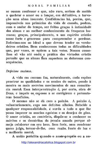 M O RA L F A M I L I A R 45
se ousam confessar e (jUe, não raro, seriam de molde
a quebrar o amor ou a lançar, em definitivo, a turva­
ção uma alma inocente. Confidencias há, porém, que,
impossíveis nas primícias da vida de casado, podem,
com o andar do tempo, ser feitas graças à intimidade
das almas e ao melhor conhecimento da fraqueza hu­
mana; graças, principalmente, u um espírito cristão
assaz forte e generoso para compreender e perdoar.
Referimo-nos ao ideal a que devem tender os verda­
deiros cristãos. Bem conhecemos todas as dificuldades
que, por vezes, se opõem a tais votos. Nossos conse­
lhos só vão até onde) a prática das virtudes. cristãs
permite que as almas lhes suportem as dolorosas con­
sequências.
Defeilo.<; mutuos.
A vida em comum faz, naturalmente, cada espôso
penetrar as qualidade.s e os senões do outro, pondo à
mostra os mais secretos movimentos de sua consciên­
cia moral>. Essa interpenetração é, por certo, obra de
Deus, e impele os, esposos a se corrigh·em e permuta­
rem benefícios.
O mesmo não se dá com a paixão. A J>aixão é,
voluntariamente, cega aos defeitos alheios. Rebelde a
qualquer responsabilidade, é surda a tudo o que lhe
}JOssa impecer os anseios egoístas e os desejos de gôso.
O amor cristão, ao contrário, dis}>Õe-se a conhecer os
méritos e os deméritos da pcssôa amada porque al­
meja colaborar em seu bem. Sem ferir, nem condenar
quem julga, tornar-se-lhe, com razão, fonte de luz e
e melhoria moral.
A união periclita quando o amor-proprio ou a au-
http://alexandriacatolica.blogspot.com.br
 