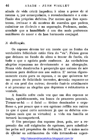 46 A B AD E - J E A N V [ O L L E T
sência de vida cristã impedem à alma a posse de si
mesma e, por conseguênda, o reconhecimento e a con­
fissão dos próprios defeitos. Por menos que lhes apon­
temos, jrrHa-se e dá mostras de aversões que podem ,
culminar no divórcio e na separação. Podemos, assim,
concluir que a humildade é um dos mais poderosos
auxiliares do amor e da l>oa harmonia conjug.al.
A dedicação.
Os esposos devem ter em mente que as fontes da
verdadeira felicidade estão fóra do " eu''. Falsos go.sos
que deixam no fundo da alma o travor ·do fastio, eis
tudo o que o egoista pode conhecer. As verdadeiras
alegrias 1·epousam no devotamento e na abnegação.
Nossa vida desabrocha à proporção que saímos de nós
mesmos para dedicar-nos aos outros. E' norma rigoro­
samente exata para os esposos, e os que quiserem ter
um pouco de felici dade terrestre, deverão esquecer-se
de si em prol dos outros ; deverão fazê-lo cristãmente
e só procurar as alegrias que depuram e robtLstecem a
vontade.
A família sofre cada vez que um dos eS})OSOS se
lança, egoisticamente, em busca de prazeres pessoais.
Tornar-se-há - é fatal - tirâno dominador e orgu­
lhoso e, por pouco que o seu egoísmo reflita nos outros
(o que é quasi certo acontecer já que os defeitos con­
tagiam mais que as virtudes) a vida em família se
tornará incomportavel.
O fito precípuo dos esposos peve, pois, ser a re­
pressão das mil exigências do egoísmo, para substituí­
las pelos mil propósitos da dedicação. E' o único meio
de �liviar os sofrimentos da vida tornando-os supor-
http://alexandriacatolica.blogspot.com.br
 