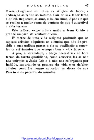M O R A L F A M I L I A R 47
táveis. O egoísmo mul tiplica as aflições de todos; a
dedicação as r�duz ao mínimo. Sair de si é labor lento
e difícil. Requerem-se anos, mas, em suma, é por êle que
se realiza a maior soma de ventura tle que é suscetivel
a vida terrena.
:Este esfôrço exige íntima união a Jesús Cristo e
grande amparo da vontade divina.
E' me1·cê de uma vida religiosa profunda que os
esposos cristãos adquirem as virtudes que hão-de pre­
sidir a suas uniões; graças a ela se auxiliarão a supor­
tar os sofrimentos que ·acompanham .a vida terrena.
A paz, a serenidade, a fôrça necessárias ao bom
termo da tarefa quotidiana, como conservá-las se não
nos unirmos a Jesús Cristo e não nos esforçamos por
imitá-lo, suportando os }lesares da vida e os defeitos
alheios como êle mesmo suportou as dores de sua
Paixão e os pecados do mundo?
http://alexandriacatolica.blogspot.com.br
 