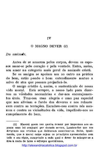 IV
O MAGNO DEVER (1)
Da amizade.
Antes de se amarem pelos corpos, devem os espo­
sos amar-se pelo coração e pela vontade. Entra, assim,
seu amor n a categoria mais geral da amizade cristã.
Se os amigos se apoiam um ao outro na prática
do hem, estão pondo o bom entendimento mutuo a
salvo de atos que possam prejudicá-lo.
O amigo cristão é, assim, o sustentáculo de nossa
vida moral. Está sempre, a nosso lado para dizer­
nos as verdades necessárias e dar-nos -encoraj amen­
tos úteis. Traz-nos mna alegria e uma paz especial
que nos aliviam o fardo dos deveres e nos robuste
cem ·contra as tentações. Escudam-nos contra nós mes­
mos e contra as vkissitudes da vida, impelindo-nos ao
cumprimento do bem.
(1) Haverá quem nos queira acusar por jmpormos aos es­
posos uma lei conjugal por demais severa. Lembt·e-lhe que nos
dirigimos aos cristâ<>s que deliberam santificar-se. Saiba, igual­
mente,_ q11e a moral exige sejam os :princfpios apresentados com
t<>do o seu rigor, cumprindo a caila qual o devei' de ac11egar-se a
êl&s. à custa de lutas e es�orços quotidianos.
http://alexandriacatolica.blogspot.com.br
 