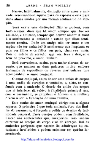 50 A B A D E - J E A N V I O L L E T
Faz-se, habitualmente, distinção entre amor e ami­
zade, reservando-se aquele para os esposos e esta para
duas almas unidas por um mesmo senHmento de afei­
ção.
Será exata essa dis tinçã o ? Não se tiJOderá, com
todo o rigor, dizer que há amor sempre que houver
amizade, e amizade, sempre que houver amor ? O amor
é o sentimento; a amizade o estado que dêsse senti­
mento resulta. Pode um amigo não ter amor e um
espôso não ter amizade ? O sentimento que inspiram os
pais aos filhos e os filhos aos pais, cham a-se amôr.
Pois o estado de coração qte vos leva a desejar o
bem do próximo, é amor também.
Será conveniente, assim, para maior clareza do as­
sunto, que unamos as duas palavras muito embora
tenhamos de especificar os deveres Jlarticulares que
acornpanbam o amor conjugal.
O amor conj ugal, antes de ser uma união de corpos
é uma união de corações e vontades, e, nisto, se con­
funde com a amizade. O desejo da união dos corpos
que ai interfere, dá relêvo à finalidade principal que,
com o casamento, se propõem o hÓmem e a mulher,
e vem a ser, a fundação de uma família.
Este cunho do amor conjugal obriga-nos a alguns
reparos. O primeiro é que toda amizade, fora dos limi­
tes do casamento, é forçada a coibir os desejos de inti­
midade corporal Esse.s desejos podem, com facili dade,
nascer nos .adolescentes que, inexpertos, não sabem
estremar os desejos do cOf})O e os do coração. Dai as
amizades perigosas que nascem de admiração ou en�
tusiasmo irrefletidos e podem culminar em quedas la­
mentaveis.
http://alexandriacatolica.blogspot.com.br
 
