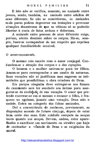M O R A L F A M I L I A R 5 1
E isto não se verifica, somente, na amizade entre
jovens, senão, também, na amizade entre adultos de
sexo diferente. Se não se acautelarem, as amizades
mais puras podem degenerar em tentações e provocar
si tuações desastrosas de que as vítimas só se J>oderão
libertar à custa . de lutas arduas e dolorosas.
A amizade entre I>essoas de sexo diferente exige,
porisso, atento domínio sôbre os corpos. Há-se: sem­
pre, fazer-se acompanhar de um respeito que reprima
qualquer familiaridade sensível.
O amor-ca�amento.
O mesmo não sucede com o amor conjugal. Con­
fundem-se a atração dos corpos e a dos corações.
I
O homem e a mulher uniram-se para ter filhos.
Amam-se para corresponder a um ansêio da natureza.
Suas vocações não só justificam mas sugerem as inti­
midades que possibilitam a obra criadora de Deus.
Eis porque ninguém deve entregar-se aos liames
do casmnento sem ter son dado seu íntimo para asse­
gurar-se da reali<!ad� de sua vocação. O amor que pre­
tende encerrar-se em si mesmo e recusar o filho, é fra­
queza ou egoísmo, jamais uma vocação. Deus não o
assiste. Entra na categoria das falsas amizades.
Daí a conveniência de conhecer, previamente, as
disposições morais do futuro cônj uge, depois de estar
bem certo das suas. Este cuidado com1>ete às. moças
tanto quanto aos moços. Devem, ambos, estar apare­
lhados a sacrificar um sentimento ou atrativo que haj a
de contrariar a vôntade de Deus e as exigências da
moral.
http://alexandriacatolica.blogspot.com.br
 