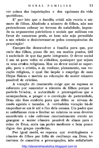 M O R A L F A M I L I A R 5 3
ver acima das inquietações e dos egoismos d a vida
Cjuotidiana.
E' por isto que a família cristã não receia o nú­
mero de filhos. Aludindo a número de filhos, não nos
pretendemos coloca:t," no terreno da natalidade, impon­
do o.s argumentos p atrioticos e sociais que militam em
favor de numerosa prole, se bem não seja permitido
a um cristão o desinteressar-se pelas consequências da
p1·ocriação !
Cumpre-lhe desenvolver a família para que, por
meio dos fHhos, possa êle ser, em muitos pontos, útil
á sociedade de que faz parte integrante. O dever social
é um só J>ara todos os
'
cidadãos, quaisquer que sej am
os seus credos religiosos. Mas ao dever social se super­
põe, para o cristão, o de realizar, plenamente, sua vo­
cação religiosa, a qual lhe impõe o emprêgo de suas
fôrças físicas e morais na educação do maior número
possível de cristãos.
A vocação do casamento exige que os esposos se
esforcem por aumentar o número de filhos porque o
poderio triadm·, a autoridade e prerrogativas que o
acompanham, o 11ra�er e .o convicção da paternidade,
Deus não lhos conferiu para que dêles se sirvam de
modo egoista e tacanho. A verdadeira -vocação há-de
empenl�ar-se em ir até o fim dela mesma. Um padre que
se satisfizesse com o limitar ao mjnimo os seus deveres
sacerdotais e não estivesse con.stantemente atento no
grangear o maior número possível de almas para o
reino de D eus, se1·ia um J>a dre ntedíocre e bem pouco
digno das graças recebidas.
Por igual modÔ, os esposos que r�stringissem o
número de filhos por falta de confiança em Deus, te­
merosos de canseiras e vreocupações, não satisfariam
http://alexandriacatolica.blogspot.com.br
 