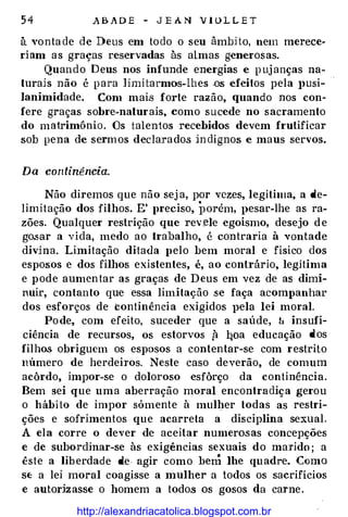 5 4 A B A D E - J E A N V I O L L E T
à vo nta de de Deus em to do o seu àmbHo, nem merece­
ri am a s graças reservadas às almas generosas.
Quando Deus nos infunde energias e p uj anças na­
turais não é p ara limi tarmos-Lhes .os efeitos pela }>Usi­
]animidade. Com mais forte razão, quando nos con­
fere graças sobre-naturais, como sucede no sacramento
do matrimônio. Os talentos recebidos devem frutificar
sob pena de serm os declarados in dignos e maus servos.
DQ continência.
Não diremos que não sej a, por vezes, legítima, a de­
limitação dos filhos. E' preciso, porém, pesar-lhe as ra­
zões. Qualquer restrição que rev.ele egoísmo, desejo d e
go.sar a vida, medo ao trabalho, é contraria à vontade
divina. Limitação ditada pelo bem moral e físico dos
esposos e dos filhos existentes, é, ao contrário, legítima
e pode aumen tar as graças de Deus em vez de as dimi­
nuir, contanto que essa limitação .se faça acompanhar
dos esforços de tontinência exigidos pela lei moral.
Po de, com efeito, suceder que a saúde, l.:t insufi­
ciência de recursos, os estorvos fi l:!Oa educação dos
filhos obriguem os esposos a contentar-se com restrito
número de herdeiros. Neste caso deverão, de comum
acôrdo, impor-se o doloroso esfôrço da continência.
Bem sei que uma aberração moral encontradiça gerou
o hábi to de impor sómente à mulher todas as restri­
ções e sofrimentos que acarreta a disciplina sexual.
A ela corre o dever de aceitar numerosas concepções
e de subordinar-se às exigências sexuais do marido ; a
êste a lib erdade de agir como bem lhe quadre. Como
S{: a lei moral coagisse a mulher a todos os sacrifícios
e autorizasse o homem a todos os gosos da carne .
http://alexandriacatolica.blogspot.com.br
 