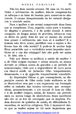 M O R A L F A M I L I A R 5 5
Não h á duas morais sexuais. Há uma só. O s sacri­
fícios e sofrimentos da mulher, hão-de compensá-los
os esforços e as lutas do homem para conservar-se abs­
tinente. O exame desapaixonado da lei natural obriga­
nos a concluir assim.
Para a mulher o ato sexual compreende duas fases
que se completam. Uma, seguida, como para o homem,
d e alegrias e prazeres, é a da união sexual. A outra
composta de longo.s meses de gravidez, ultima-se com
as dôres do parto. Esta lei que ao mesmo ato sexual
traz prazer e sofrimento, não toca só à mulher? E o
homem não deve, acaso, partilhar com a espôsa a do­
lorosa fase da vida sexual ? E pode-se lá aceitar haja
Deus permitido que o verdadeiro amor imponha sacri­
fícios só a um dos cônjuges? Isto não pode ser assim
e, de fato, não é.
Pelo que dizem os médicos a saúde da mulher e
a do filho exigem repouso e calma sexuais, ao menos
durante o.s últimos meses de gravidez e no período de
amamentação, visto que o engravidecer de novo poria
em risco • a saúde do })rimeho filho temporãmente,
desmamado, e a do segundo, temporâmente concebido.
• •
As disposições físicas e, por consequência, as dis-
posições morais do filho serão tanto melhores se êle
se desenvolver sem que o seu organismo em formação
sofra os embates das tensões nervosas que acompa­
nham, necessariamente, o ato sexual. O bem do filho
e o da mulher exigem, assim, do homem um período
mais ou menos longo de abstinência. :Esses sacrifícios
não são só as leis da concepção que os impõem. Po­
dem decorrer de quéstões de saúde, de dificuldades fi­
nanceiras, de motjyos reUgiosos. Não é impossível dar­
se que as razões sejam de tal sorte imperiosas que
http://alexandriacatolica.blogspot.com.br
 
