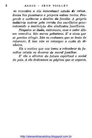8 .ABADE - JEAN VIOLLET
os remedios a tão Jamentave l estado de coisas.
Baixa leis famiJiares e prepara outras tantas. Pro­
pende a melhorar o destino da famiJia. A própria
indústria mete-se pela vereda dos saci·ificios gene­
ralizando a instituição dos sindicatos familiares.
Ninguém se iluda, entretanto, com o valor dês·
ses reme.dios. São meros paliativos. E' a alma que
se precisa atingir. São os costumes que se trata de
reformar. E isso não se consegue a custa de di­
nheiro.
Eis o motivo que nos levou a relembrar às fa­
mílias cristãs os deveres d{' moral familiar.
E' ela o alicerce do futuro espiritual e social
do pais. A ela dedicamos as páginas que se seguem.
http://alexandriacatolica.blogspot.com.br
 