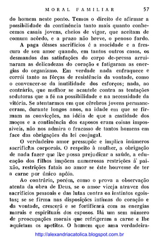 M O R A L F A M I L I A R 5 7
do homem neste ponto. Temos o direito d e afirmar a
possibilidade da continência tanto mais quanto conhe­
cemos casais j ovens, cheios de vigor, que aceitam de
comum acôrdo, e a prazo não breve, o penoso fardo.
A paga dêsses sacrifícios é a mocidade e a fres­
cura de seu amor quando, em tantos outros casos, os
desmandos das satisfações do corpo de-pressa arrui­
naram as delicadezas do coração e fatigaram as ener­
gias do organismo. Em verdade nada enfraquece e
corrói tanto as fôrças de resistência da vontade, como
o convencer-se da inutilidade dos esforços ; nada, ao
contrário, que melhor se acautele contra as tentações
sedutoras que a fé na possibilidade e n a necessidade da
vitória. Se atentarmos em q ue cé1·ebros j ovens pennane­
ceram, durante longos anos, na idade em que se fir­
mam as convicções, na i déi a de que a castidade dos
moços e a continência dos e.sposos eram coi sas impos­
síveis, não nos admira o fracasso de tantos homens em
face das obrigações da lei conjugal.
O verdadeiro amor pressupõe e implica inúmeros
sacrifíchls corporais. O respeito à mulher, a obrigação
de nad a fazer que l�e p ossa prej u dicar a saúde, a edu­
cação dos filhos impõem numerosas restrições a pai­
xão, 1·estrições fatais ao amor se êste houvesse de ter
a carne p or único apôio.
Ao con trário, porém, como o prova a observação
atenta da obra de Deus, se o a mor vicej a a lravez dos
sacrifícios pessoais e das lutas con1Ta os in stintos egoís­
tas; se se firma nas disposições ínthnas do coração e
da vontade, crescerá e se fm·tifica1·á com as energias
(
morais e espirituais d os esposos. Há um sem número
de preocupações morais que refrigeram a carne e lhe
aquietam os apetites. O homem <(U e am a verdadeira-
http://alexandriacatolica.blogspot.com.br
 