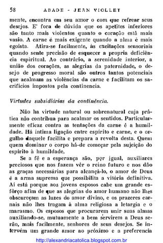 58 A B A D E - J E A N V I O L L E T
menie, encontra em seu amor o com «JUC refrear seus
desej os. E' fora de dúvi da que os a}JelHes inferiores
são tanto mais 'iolentos quanto o coração está mais
vasio. A carne e mais exigente quando a alma é mais
egoista. Atira-se facilmente, às excitações sensoriais
quando sente precisão de esquecer a propria deficiên­
cia espiritu al. Ao contrário, a .serenidade interior, a
união dos corações, as alegrias d a paternidade, o de­
sej o de progresso moral são outros tantos potenciais
que acalm am as violências da carne e facili tam os sa­
crifícios im]JOstos pela continencia.
Virtudes subsi.diárias da continência.
Não ha virtude natural ou sobrenatural cuja prá­
tica não contribua para acalmar os sentidos. Particulat·­
mente eficaz contra as tentações da carne é a humil­
d ade. Há íntima ligação entre espírito e carne, e o m·­
gulho daquele facilita e prepara a revolta desta. Quem
quem dominar o corpo há-de começar pela sujeição do
espírito à humildade.
Se a fé e a esperança são, ]JQr igual, auxiliares
preciosos C{Ue nos fazem vêr o reino futuro e nos dão
as graças necessárias para alcançá-lo, o amor de Deus
é a arma suprema que possibilita a vitória definitiva.
Aí está porque ao.s jovens esposos cabe um grande es­
fôrço afim de que as alegrias do amor humano não lhes
obscureçam as luzes do am or divino, e os prazeres car- .
nais não lhes tragam à alma religiosa a letargia e o
marasmo. Os eSJ>osos que procurarem unir suas almas
auxmando-se, mutuamente a bem servirem a Deus se­
rão, mais facilmente, senhores de seus desejos. Se in­
tervém um grande amor ao próximo e a preferencia
http://alexandriacatolica.blogspot.com.br
 