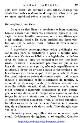 M O R A L F A M I L I A R 5 9
p elo bem moral do cônjuge e dos filhos, conseguirão .
estabelecer neles o domínio do espírito sôbre o corpo,
do amor espiritual sôbre a p aixão da carne.
Da confiança em Deus.
Os que se decidiram a combater o bom combate,
llão-de encarar os inúmeros obstáculos opostos à fun­
dação de uma família numerosa, ou os sacrifícios que
a lei conj ugal impõe. De duas espécies são êsses obs­
táculos : uns de ordem moral, outros de ordem mate­
I'ial e social.
A socieda de contemporânea criou privilégios es­
candalosos para o celibatario e para a família neo­
maltusiana . Contra os hábitos e a legislação, os defen­
sores da família t erão de empenhar-se em luta labo­
riosas . Embora o movimento pro-familiar que se es­
boça de tempos a esta parte, não seja especificamente
I'eligioso, é dever do cristão auxiliá-lo económica e en­
tu siasticamente. Tudo o que favoreça o salario fami­
liar comó sej am as caixas de compensação ; tudo o que
facilite o alojam�ntQ sa dio e saudável da família, e,
de modo geral, o espirito de previdência, deveria me­
re cer-lhe solíci ta atenção. O não fornecer a cada um os
m eios práticos e materiais necessários ao bom desem­
l)enho de seu d ever, seria pl'égar uma moral acima das
fôrças humanas e atentar contra Deus. Se se quer que
os esposos tenham num erosa prole, é forçoso subminis­
trar-lhes os meios de man ter essa famíli a, de a acomo­
dar, de a alimentar e de dar a ca da filho situação con-
veniente.
Os mais graves ünp ecHhos são os de ordem espi­
I'iiual. Originam-se do egoísmo e do orgulho. Quantas
http://alexandriacatolica.blogspot.com.br
 