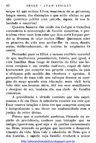 60 A B A D E - J E A N V l O L L E T
moças há que eütam filhos, temeros as de .se }Ui v arem,
longos meses, das distrações a que es tão afeitas ou por
não quererem }J erder uma }Jan:e!a, si•Juer, de sua li­
berdade e encan tos !
Q uantos homens têm medo d as f adigas e trabalhos
n ecessaríos à man utenção de família numerosa, e pre­
tendem viver Jmm bem-estar que lhes seria forçoso per­
der se tivessem de criar muitos filhos ! Queremos reter
os prazeres da vida sem aceitar-lhe os onus, dando,
assim, deliberadamente, de ombros às exigências da
oJlloral.
Pt·etender pai'a os filhos o mesmo confôrto ma teria]
de que usufruímos pessoalmen te, falseia, por igual, a
vida familiar. Bem longe de fazerem do filho um ho­
mem corajoso e um cristão confiante, capaz de lutar
bravamente por cumpl'ir sua 1n·opria vocação, os pais.
o afeiçoam pelo modêlo dos vivedores e egoístas. A
perspectiva de uma vida sem esforços dessora as ener·
gias do moço quando uma educação mais viril teria
feito dêle um homem ativo, útil aos seus semelhantes
e desejoso de ser, também êle, um chefe de' família
numero sa.
A previdência é virtude contanto que não supTi­
mamos a fé em Deus. A sabedoria consiste em crêr que
Deus reserva bênçãos e bens a os que cumprem coraj osa
c integralmente o seu dever em conformidade com a
justiça do reino . divino.
Pal'ece que a sociedade moderna, firmada no es­
pírito <le previdência, conhece uma tentação que os
antigos i gnoravam, qual sej a a de confiar escassamente
�
e1.t Deus, temendo os perigos que acarreta o desenvol-
vjmento da vida. Mais v ale a sabedoria de Deus que a
dos h omens, e aquele cuj a família receberá a m aim·
http://alexandriacatolica.blogspot.com.br
 