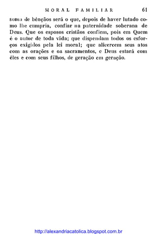 M O R A L F A MI L I A R 6 1
som a de bênçãos será o que, depois de haver lutado co­
mo lhe cumpria, confiar na paternidade soberana de
Deus. Que os esposos cristãos confiem, pois em Quem
é o ou tor de toda vida; que dispen<lam todos os esfor­
ços exigidos pela lei moral; que alicercem seus atos
com as orações e os sacran1entos, c Deus estará com
êles e com seus filhos, de geração em geração.
http://alexandriacatolica.blogspot.com.br
 